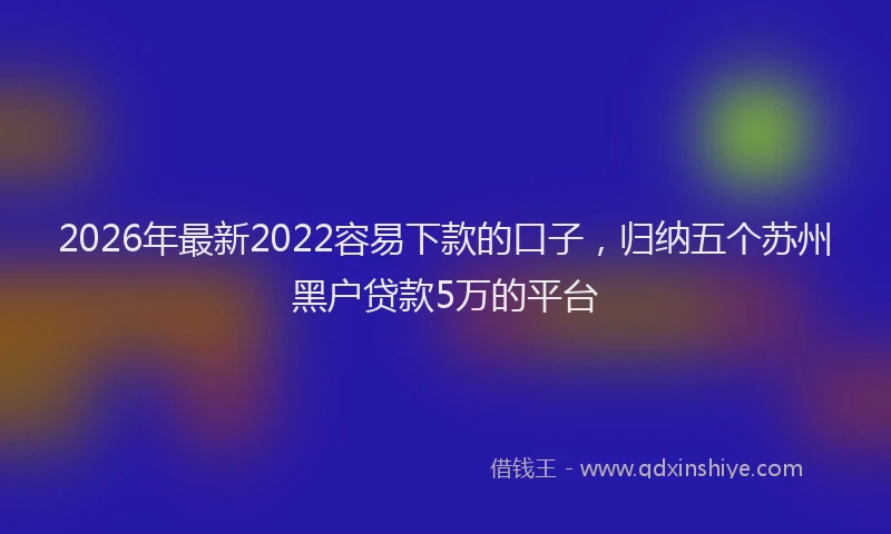 2026年最新2022容易下款的口子，归纳五个苏州黑户贷款5万的平台