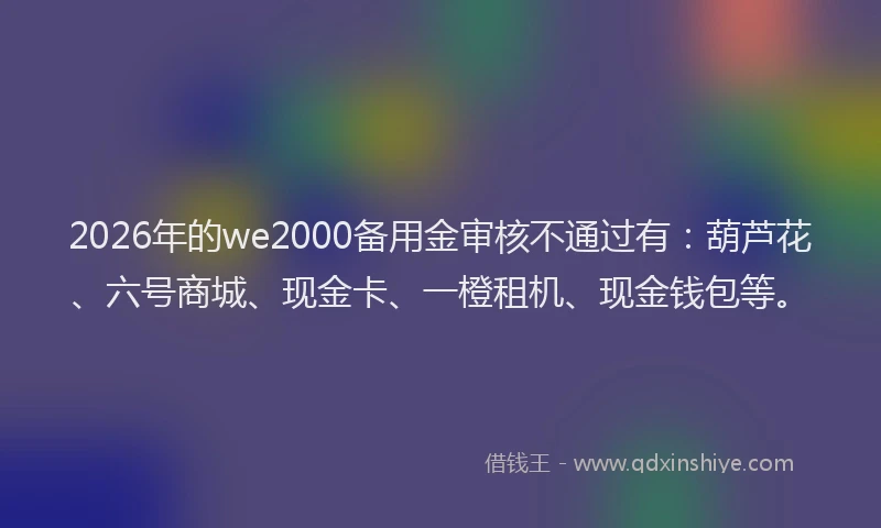 2026年的we2000备用金审核不通过有：葫芦花、六号商城、现金卡、一橙租机、现金钱包等。