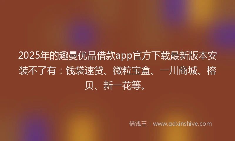 2025年的趣曼优品借款app官方下载最新版本安装不了有：钱袋速贷、微粒宝盒、一川商城、榕贝、新一花等。