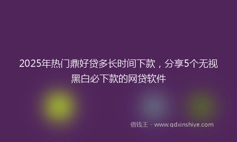 2025年热门鼎好贷多长时间下款，分享5个无视黑白必下款的网贷软件
