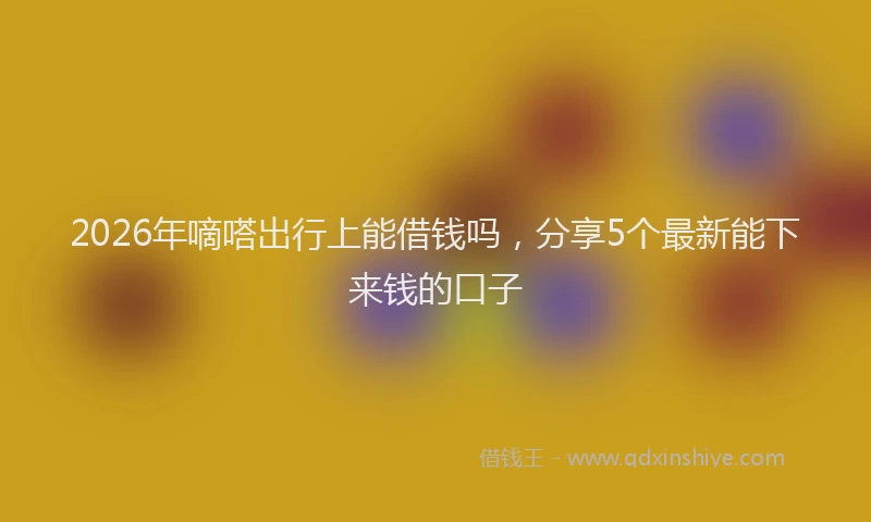 2026年嘀嗒出行上能借钱吗，分享5个最新能下来钱的口子