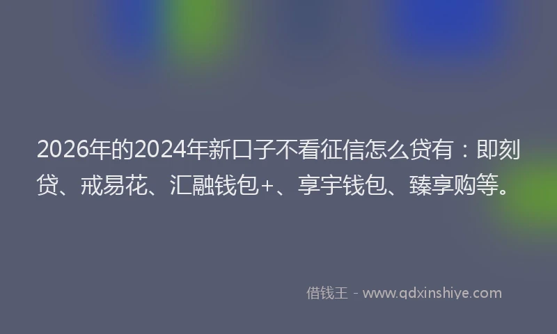 2026年的2024年新口子不看征信怎么贷有:即刻贷、戒易花、汇融钱包+、享宇钱包、臻享购等。