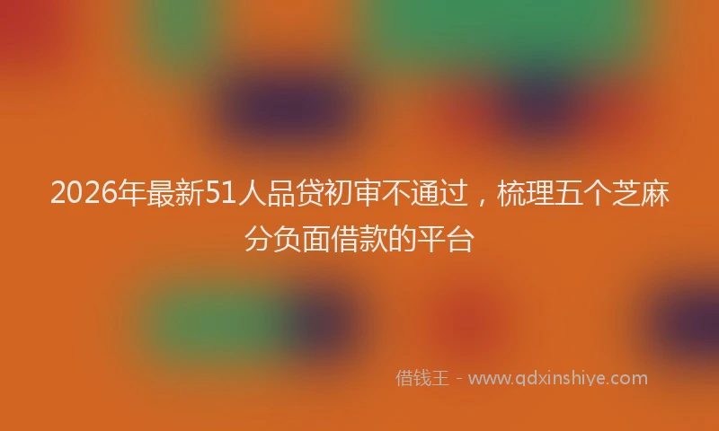 2026年最新51人品贷初审不通过，梳理五个芝麻分负面借款的平台