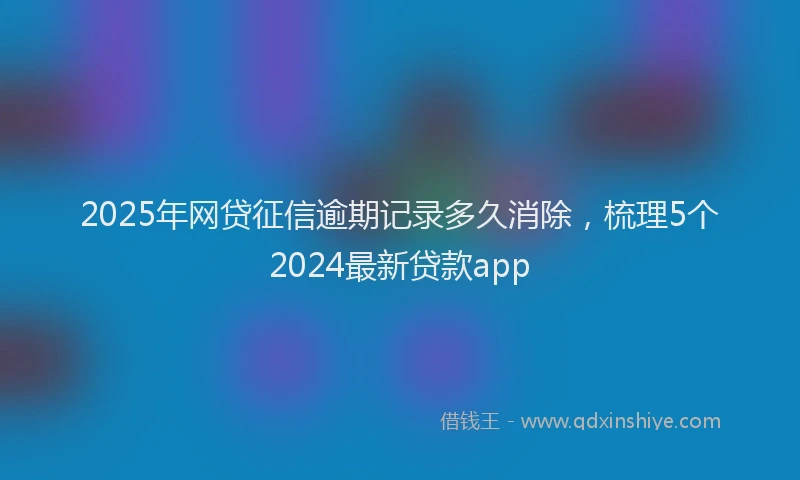 2025年网贷征信逾期记录多久消除，梳理5个2024最新贷款app