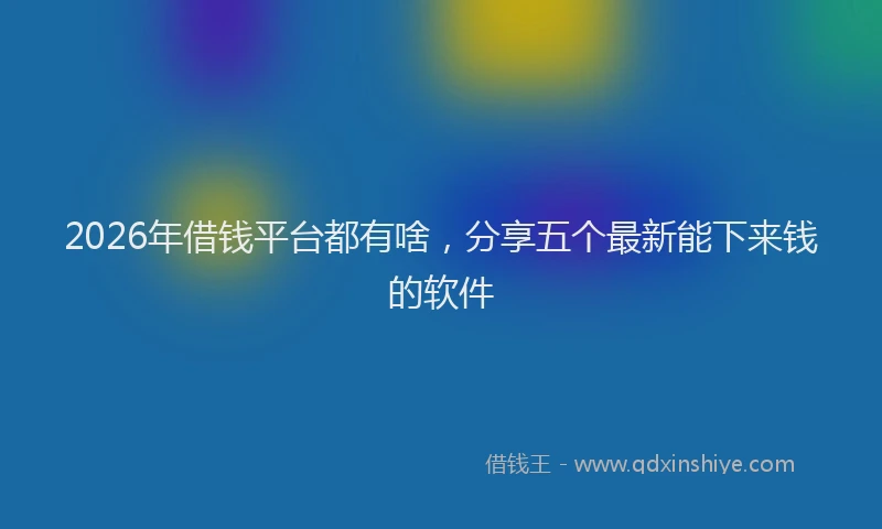 2026年借钱平台都有啥，分享五个最新能下来钱的软件