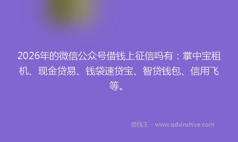 2026年的微信公众号借钱上征信吗有:掌中宝租机、现金贷易、钱袋速贷宝、智贷钱包、信用飞等。