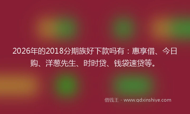 2026年的2018分期族好下款吗有:惠享借、今日购、洋葱先生、时时贷、钱袋速贷等。
