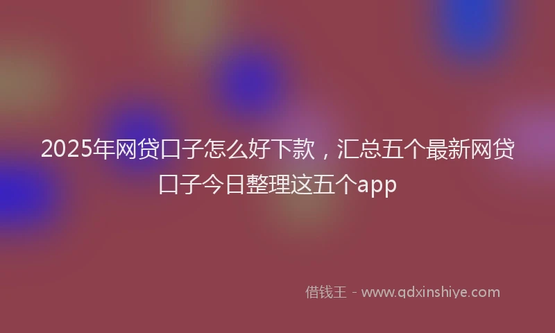2025年网贷口子怎么好下款，汇总五个最新网贷口子今日整理这五个app