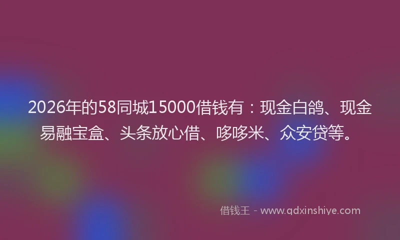 2026年的58同城15000借钱有:现金白鸽、现金易融宝盒、头条放心借、哆哆米、众安贷等。