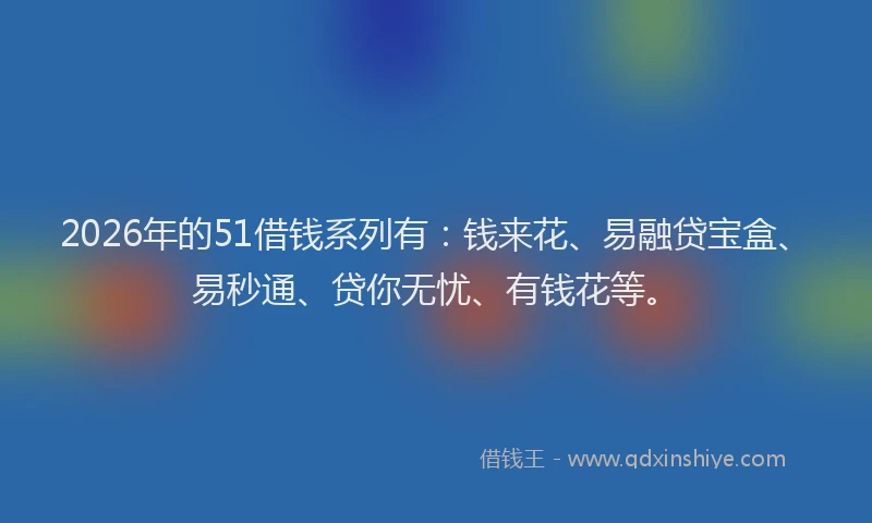2026年的51借钱系列有：钱来花、易融贷宝盒、易秒通、贷你无忧、有钱花等。
