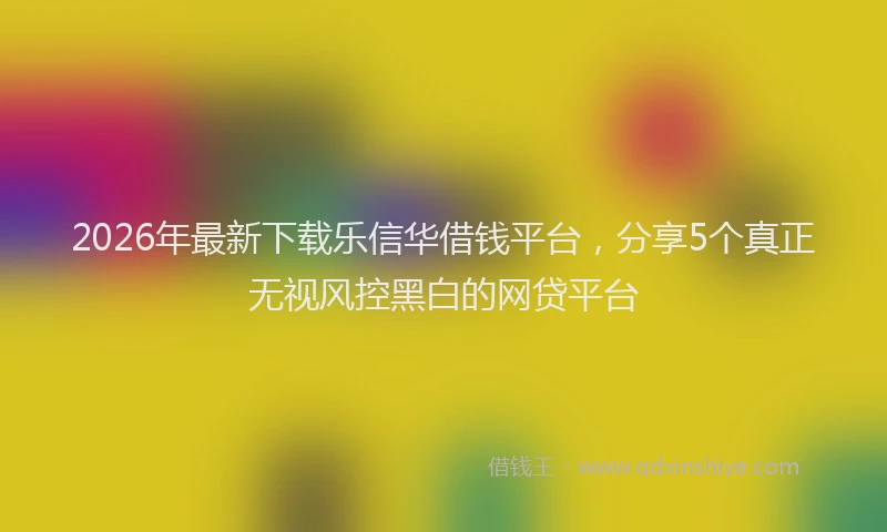2026年最新下载乐信华借钱平台,分享5个真正无视风控黑白的网贷平台