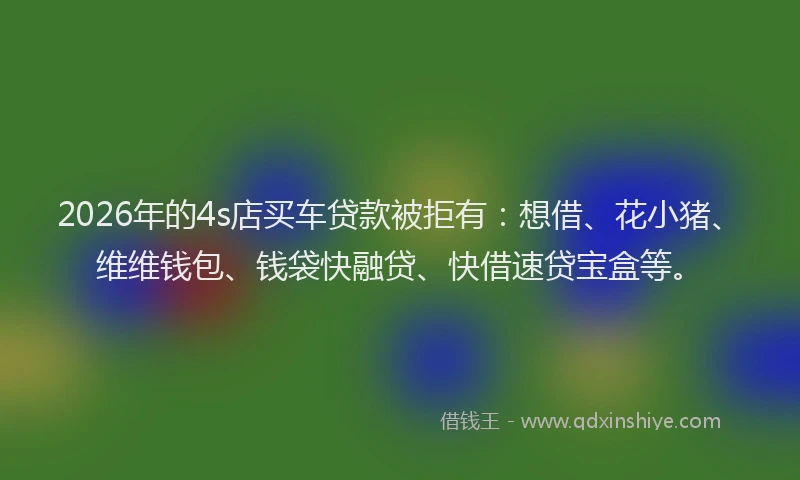 2026年的4s店买车贷款被拒有：想借、花小猪、维维钱包、钱袋快融贷、快借速贷宝盒等。