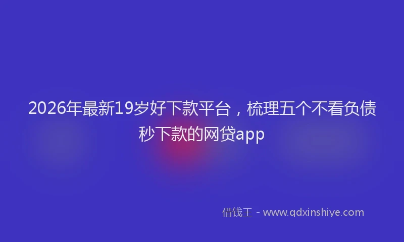 2026年最新19岁好下款平台，梳理五个不看负债秒下款的网贷app