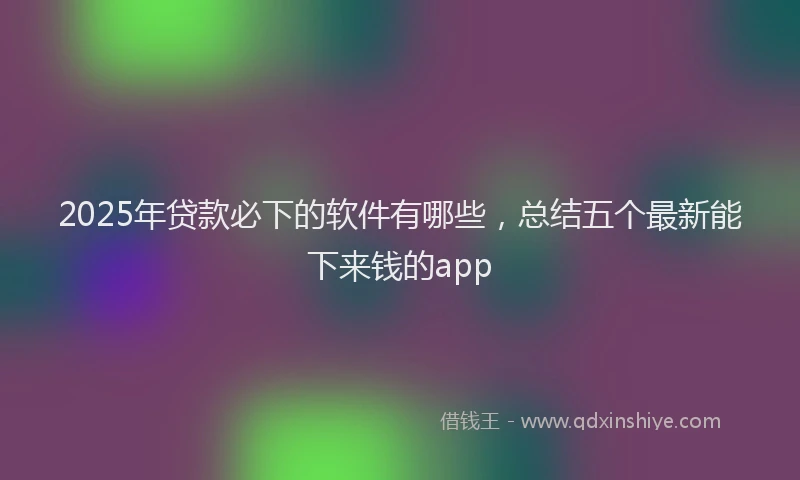 2025年贷款必下的软件有哪些，总结五个最新能下来钱的app