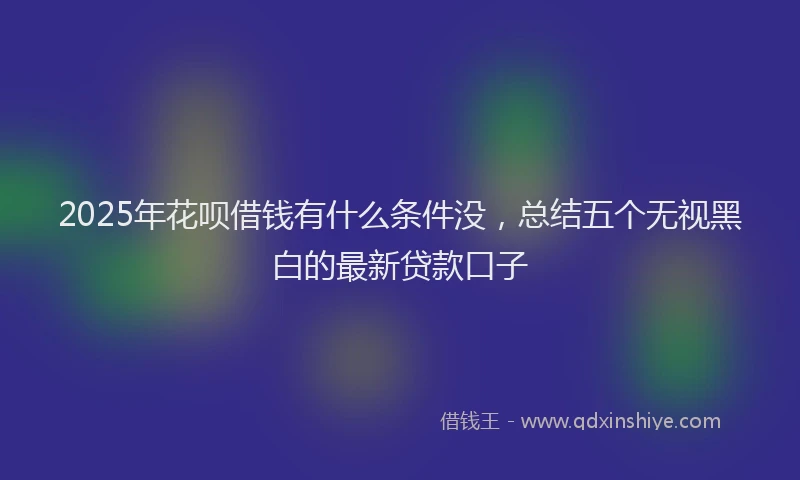 2025年花呗借钱有什么条件没，总结五个无视黑白的最新贷款口子