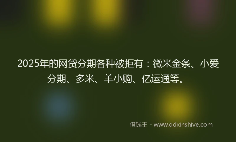 2025年的网贷分期各种被拒有：微米金条、小爱分期、多米、羊小购、亿运通等。