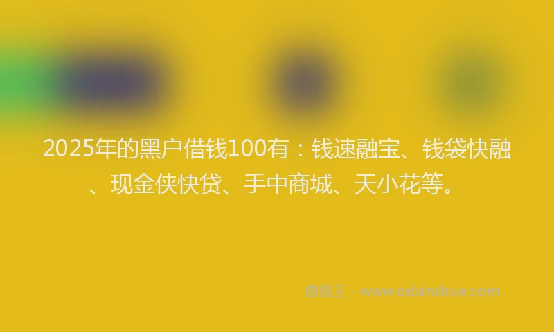 2025年的黑户借钱100有：钱速融宝、钱袋快融、现金侠快贷、手中商城、天小花等。
