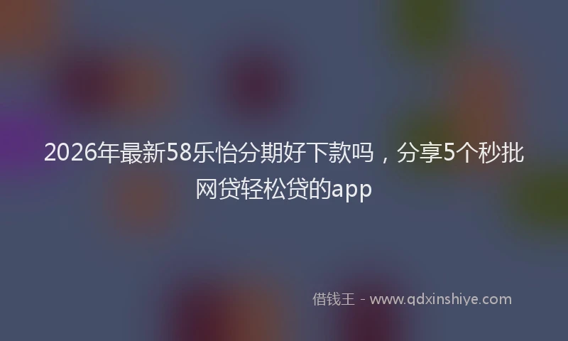 2026年最新58乐怡分期好下款吗，分享5个秒批网贷轻松贷的app