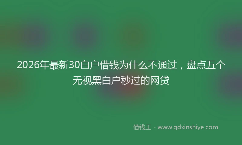 2026年最新30白户借钱为什么不通过，盘点五个无视黑白户秒过的网贷