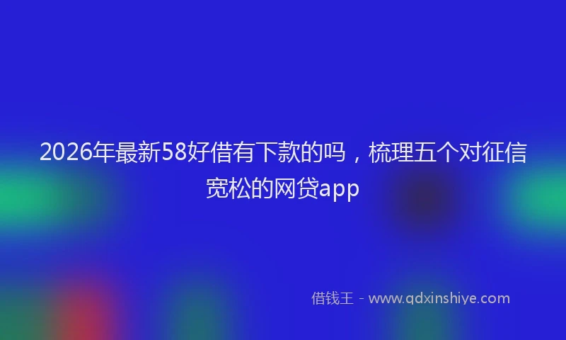 2026年最新58好借有下款的吗,梳理五个对征信宽松的网贷app