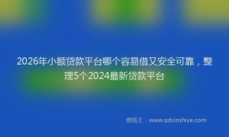 2026年小额贷款平台哪个容易借又安全可靠，整理5个2024最新贷款平台