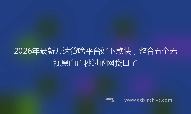 2026年最新万达贷啥平台好下款快，整合五个无视黑白户秒过的网贷口子