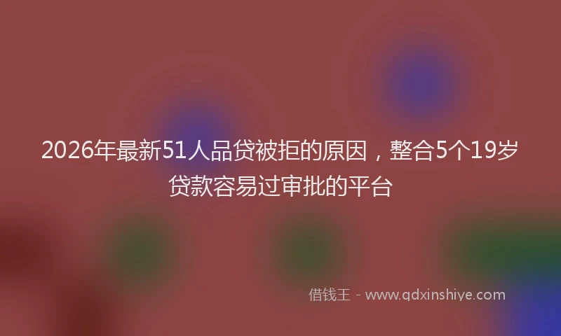 2026年最新51人品贷被拒的原因，整合5个19岁贷款容易过审批的平台