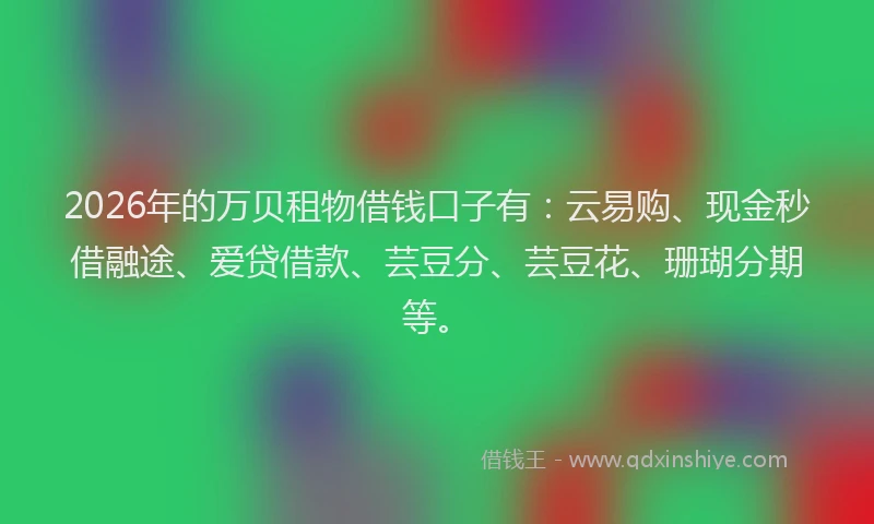 2026年的万贝租物借钱口子有：云易购、现金秒借融途、爱贷借款、芸豆分、芸豆花、珊瑚分期等。