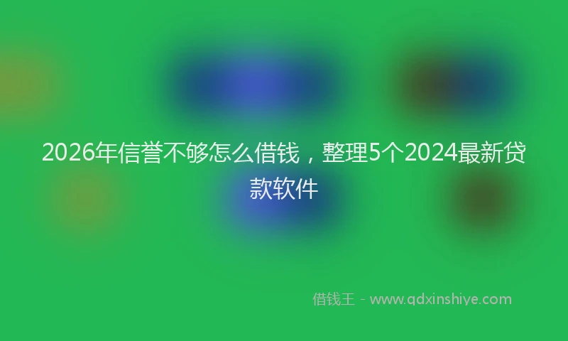2026年信誉不够怎么借钱，整理5个2024最新贷款软件
