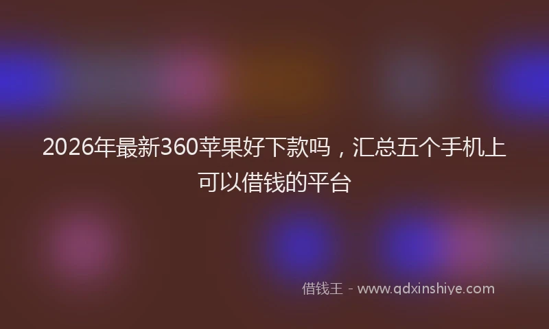 2026年最新360苹果好下款吗，汇总五个手机上可以借钱的平台