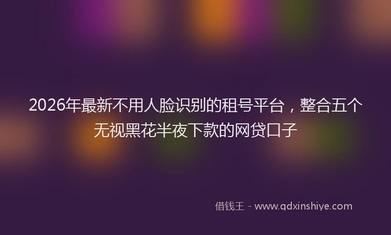 2026年最新不用人脸识别的租号平台，整合五个无视黑花半夜下款的网贷口子