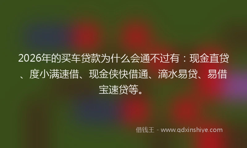 2026年的买车贷款为什么会通不过有：现金直贷、度小满速借、现金侠快借通、滴水易贷、易借宝速贷等。