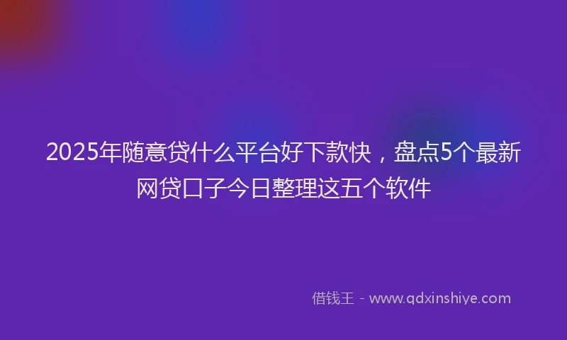 2025年随意贷什么平台好下款快，盘点5个最新网贷口子今日整理这五个软件