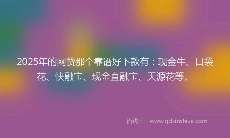 2025年的网贷那个靠谱好下款有：现金牛、口袋花、快融宝、现金直融宝、天源花等。