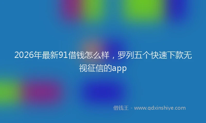 2026年最新91借钱怎么样，罗列五个快速下款无视征信的app