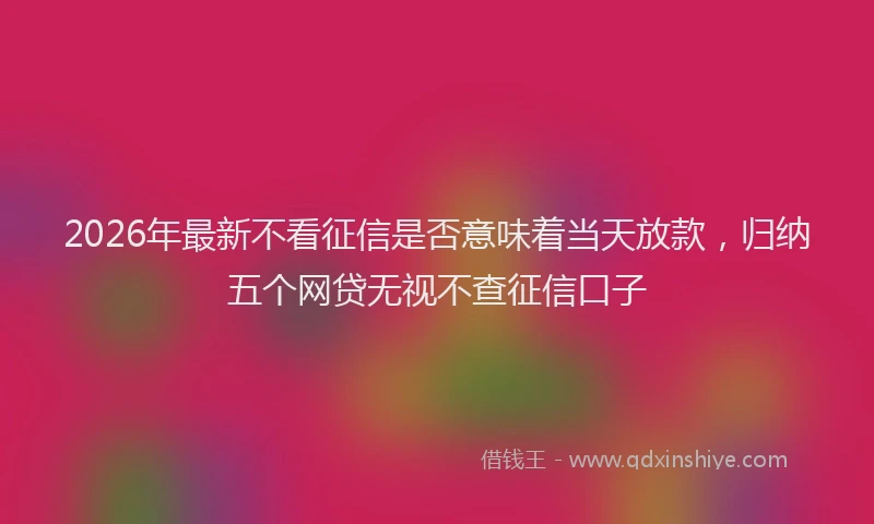 2026年最新不看征信是否意味着当天放款,归纳五个网贷无视不查征信口子