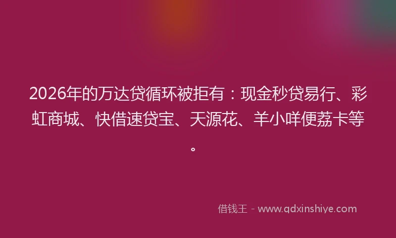 2026年的万达贷循环被拒有:现金秒贷易行、彩虹商城、快借速贷宝、天源花、羊小咩便荔卡等。