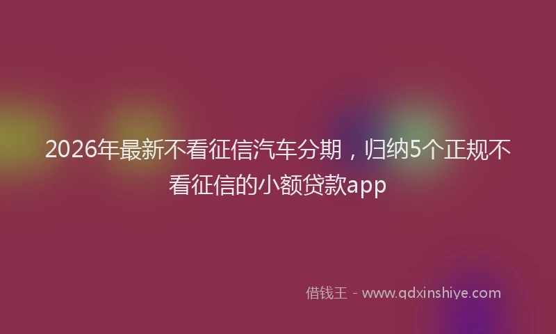 2026年最新不看征信汽车分期,归纳5个正规不看征信的小额贷款app