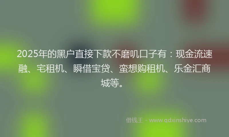 2025年的黑户直接下款不磨叽口子有:现金流速融、宅租机、瞬借宝贷、蛮想购租机、乐金汇商城等。