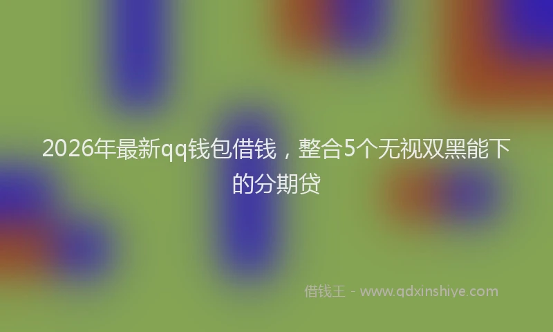 2026年最新qq钱包借钱，整合5个无视双黑能下的分期贷