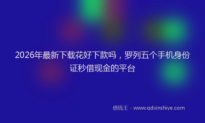 2026年最新下载花好下款吗，罗列五个手机身份证秒借现金的平台