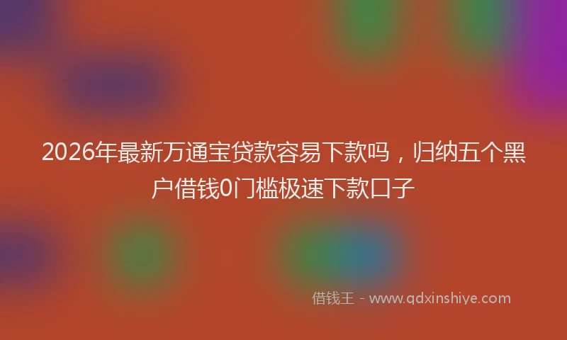 2026年最新万通宝贷款容易下款吗，归纳五个黑户借钱0门槛极速下款口子