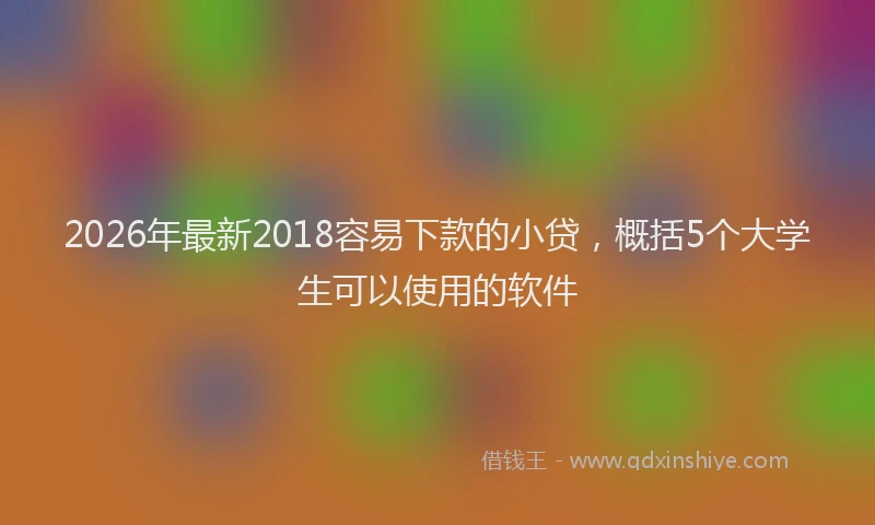 2026年最新2018容易下款的小贷，概括5个大学生可以使用的软件