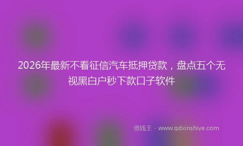 2026年最新不看征信汽车抵押贷款,盘点五个无视黑白户秒下款口子软件