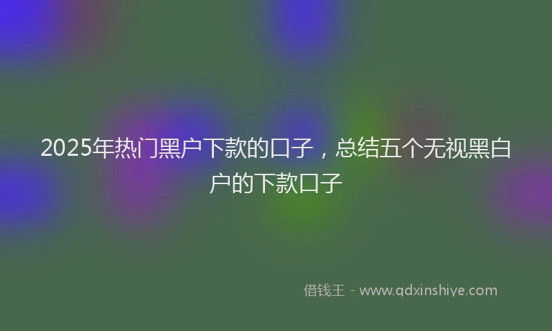 2025年热门黑户下款的口子，总结五个无视黑白户的下款口子