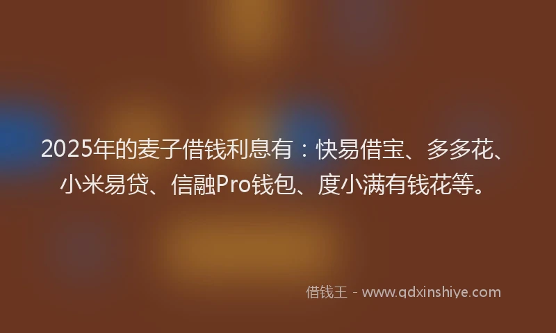 2025年的麦子借钱利息有:快易借宝、多多花、小米易贷、信融Pro钱包、度小满有钱花等。