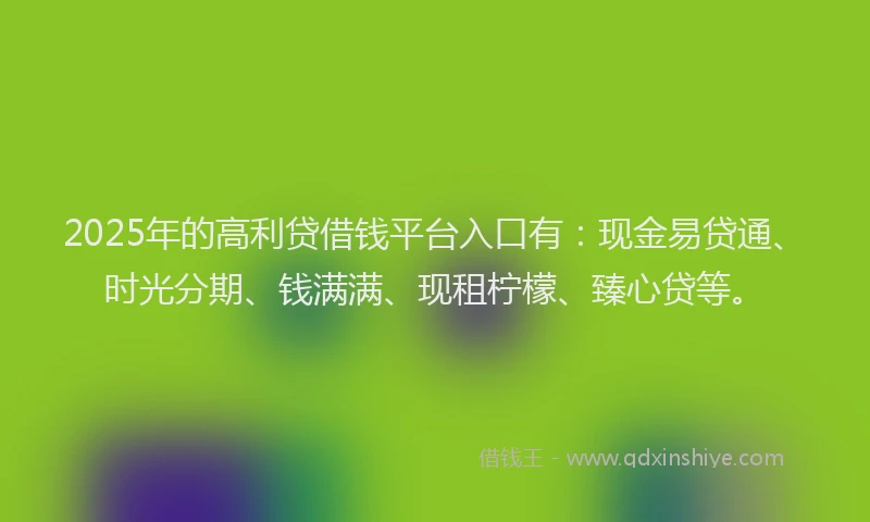 2025年的高利贷借钱平台入口有：现金易贷通、时光分期、钱满满、现租柠檬、臻心贷等。