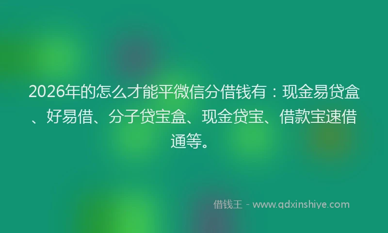 2026年的怎么才能平微信分借钱有：现金易贷盒、好易借、分子贷宝盒、现金贷宝、借款宝速借通等。