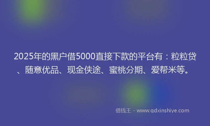2025年的黑户借5000直接下款的平台有：粒粒贷、随意优品、现金侠途、蜜桃分期、爱帮米等。