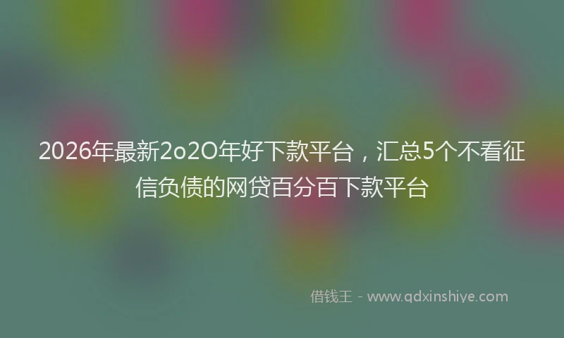 2026年最新2o2O年好下款平台，汇总5个不看征信负债的网贷百分百下款平台